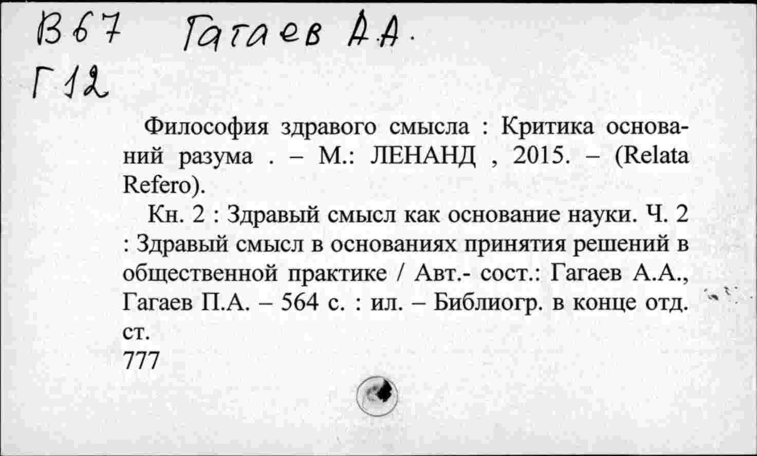 ﻿гл
Философия здравого смысла : Критика оснований разума . - М.: ЛЕНАНД , 2015. - (Relata Refera).
Кн. 2 : Здравый смысл как основание науки. Ч. 2 : Здравый смысл в основаниях принятия решений в общественной практике / Авт.- сост.: Гагаев А.А., Гагаев П.А. - 564 с. : ил. - Библиогр. в конце отд. " ' '
ст.
777